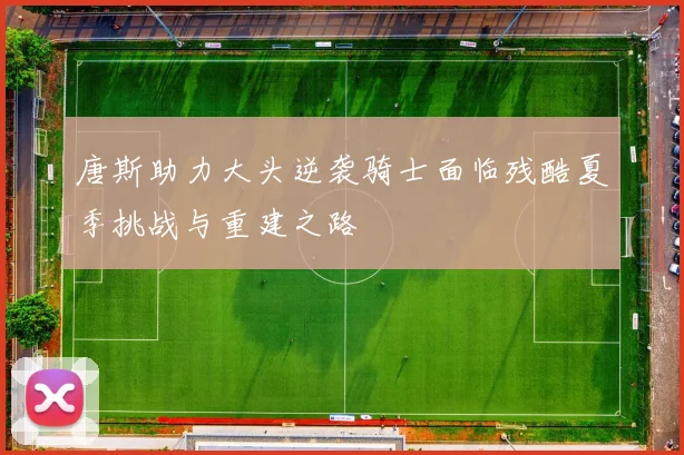 唐斯助力大头逆袭骑士面临残酷夏季挑战与重建之路