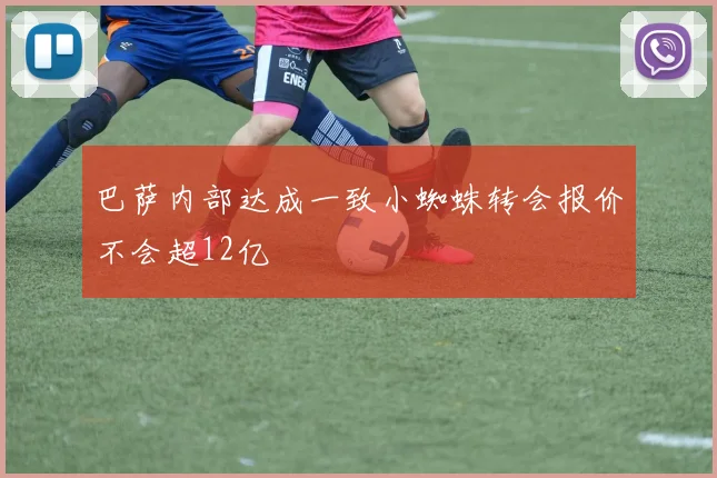 巴萨内部达成一致小蜘蛛转会报价不会超12亿