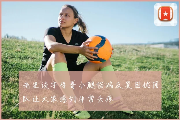 老里谈字母哥小腿伤病反复困扰团队让大家感到非常头疼