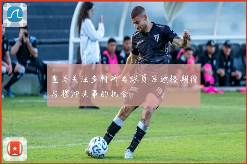 皇马关注多特两名球员吕迪格期待与穆帅共事的机会