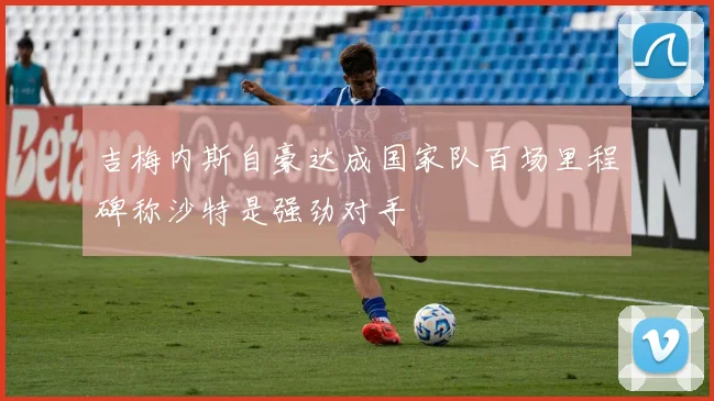 吉梅内斯自豪达成国家队百场里程碑称沙特是强劲对手