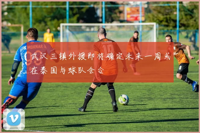 武汉三镇外援即将确定未来一周或在泰国与球队会合