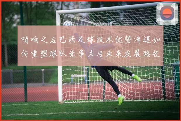 哨响之后巴西足球技术优势消退如何重塑球队竞争力与未来发展路径