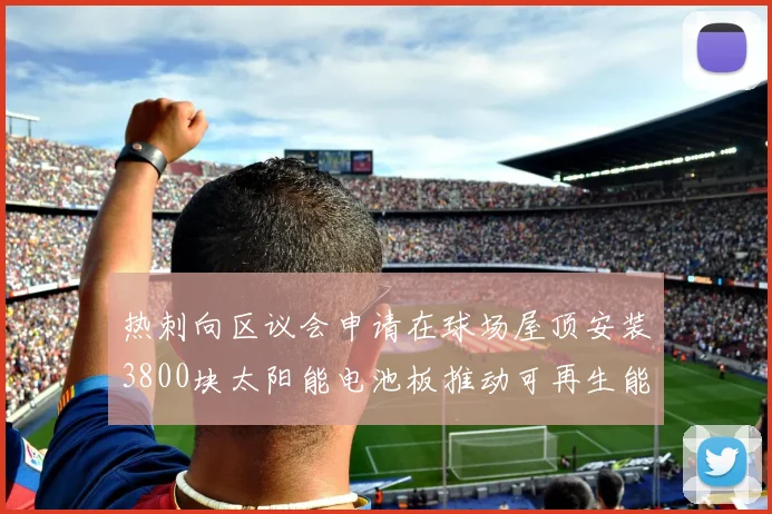 热刺向区议会申请在球场屋顶安装3800块太阳能电池板推动可再生能源发展