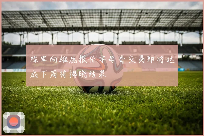 绿军向雄鹿报价字母哥交易即将达成下周将揭晓结果