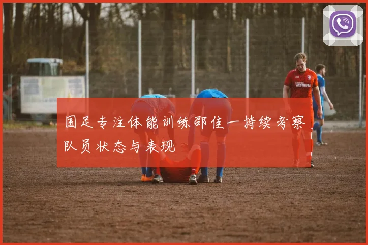 国足专注体能训练邵佳一持续考察队员状态与表现