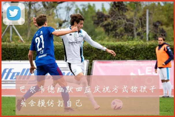 巴尔韦德幽默回应庆祝方式称孩子或会模仿打自己