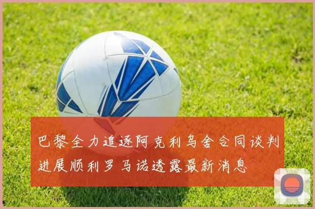 巴黎全力追逐阿克利乌舍合同谈判进展顺利罗马诺透露最新消息