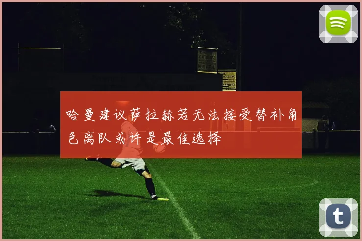 哈曼建议萨拉赫若无法接受替补角色离队或许是最佳选择