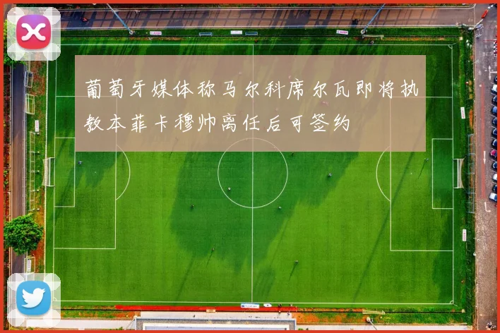 葡萄牙媒体称马尔科席尔瓦即将执教本菲卡穆帅离任后可签约