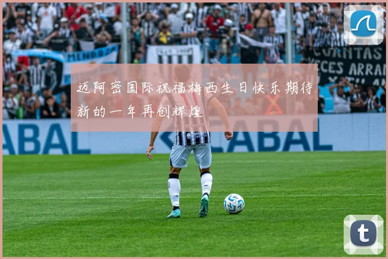迈阿密国际祝福梅西生日快乐期待新的一年再创辉煌