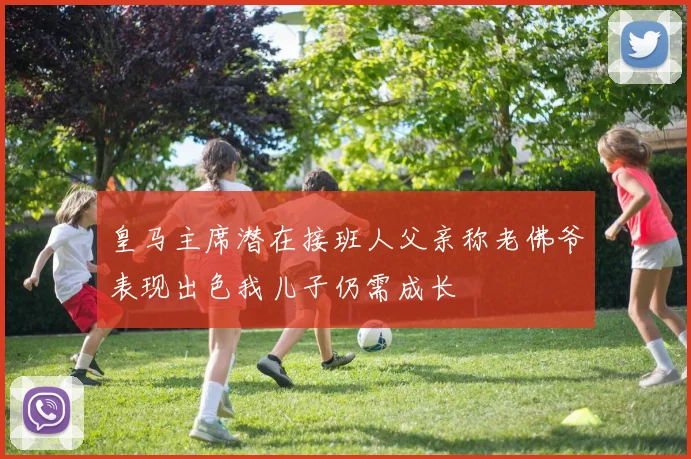 皇马主席潜在接班人父亲称老佛爷表现出色我儿子仍需成长