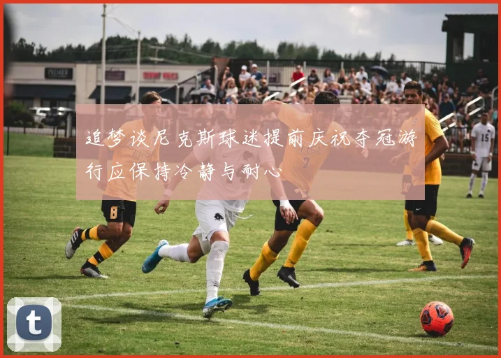 追梦谈尼克斯球迷提前庆祝夺冠游行应保持冷静与耐心