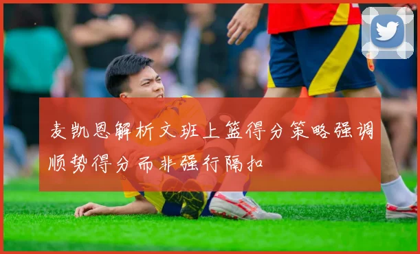 麦凯恩解析文班上篮得分策略强调顺势得分而非强行隔扣