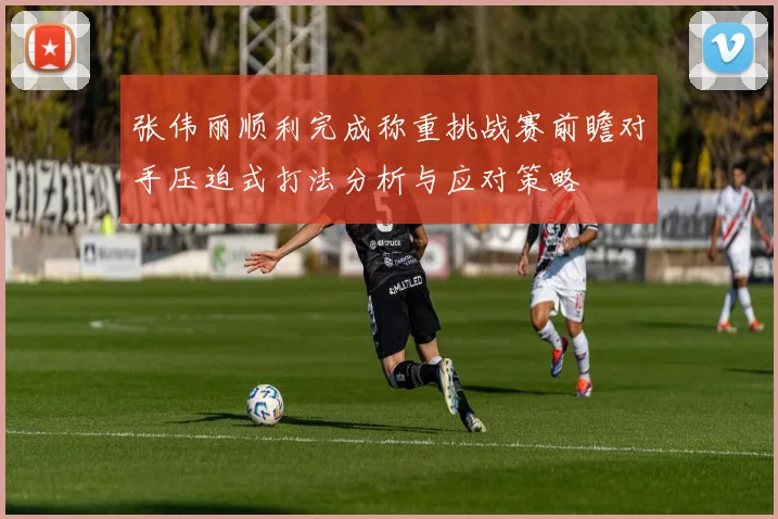 张伟丽顺利完成称重挑战赛前瞻对手压迫式打法分析与应对策略