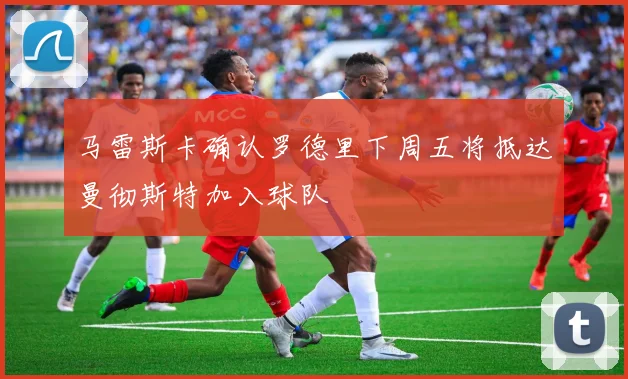 马雷斯卡确认罗德里下周五将抵达曼彻斯特加入球队