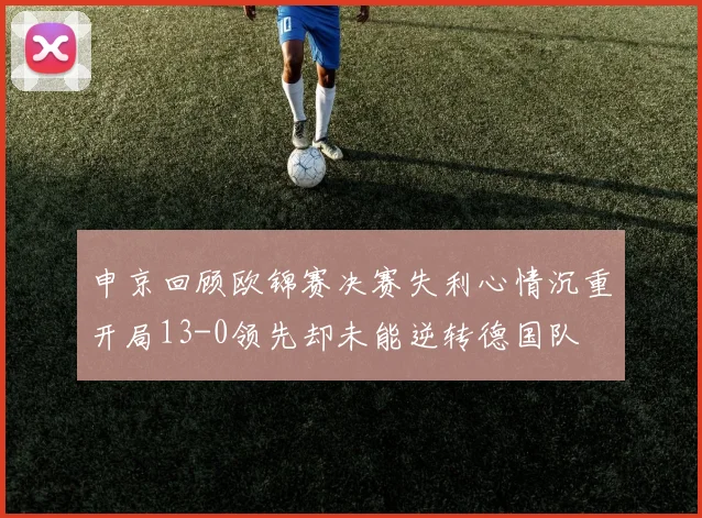 申京回顾欧锦赛决赛失利心情沉重开局13-0领先却未能逆转德国队